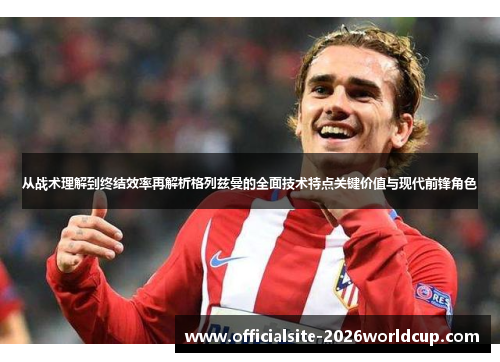 从战术理解到终结效率再解析格列兹曼的全面技术特点关键价值与现代前锋角色