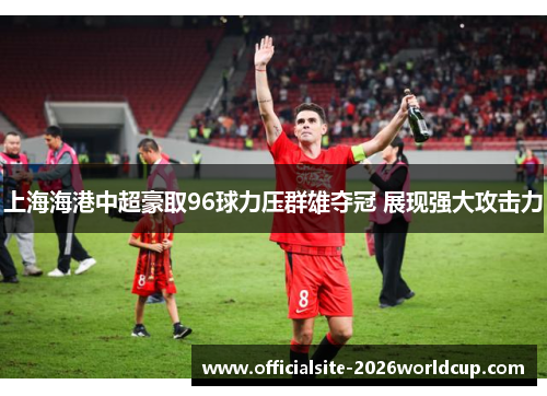 上海海港中超豪取96球力压群雄夺冠 展现强大攻击力