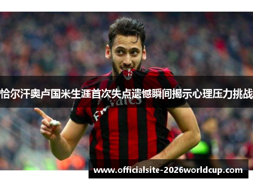 恰尔汗奥卢国米生涯首次失点遗憾瞬间揭示心理压力挑战