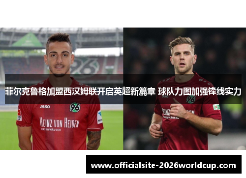 菲尔克鲁格加盟西汉姆联开启英超新篇章 球队力图加强锋线实力