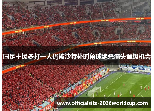国足主场多打一人仍被沙特补时角球绝杀痛失晋级机会