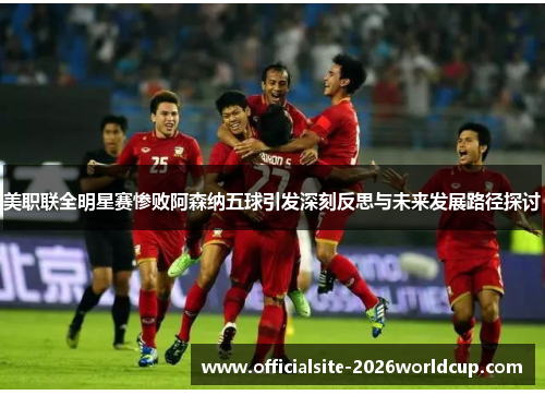 美职联全明星赛惨败阿森纳五球引发深刻反思与未来发展路径探讨