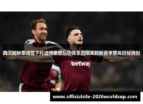 西汉姆联重磅签下托迪博重塑后防体系剑指英超新赛季更高目标再创